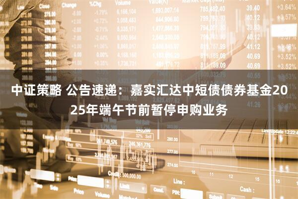 中证策略 公告速递：嘉实汇达中短债债券基金2025年端午节前暂停申购业务