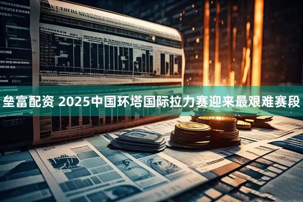 垒富配资 2025中国环塔国际拉力赛迎来最艰难赛段