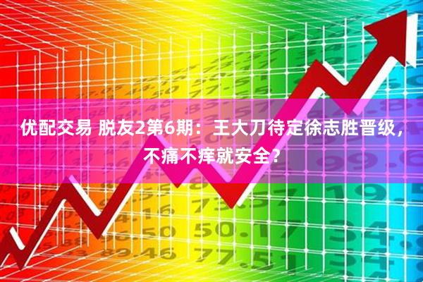 优配交易 脱友2第6期：王大刀待定徐志胜晋级，不痛不痒就安全？