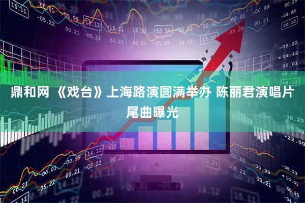 鼎和网 《戏台》上海路演圆满举办 陈丽君演唱片尾曲曝光