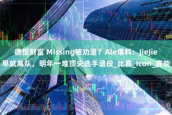 德恒财富 Missing被劝退？Ale爆料：JieJie早就离队，明年一堆顶尖选手退役_比赛_Icon_赛能