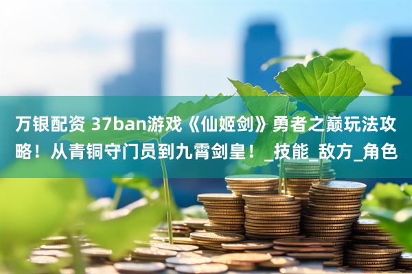 万银配资 37ban游戏《仙姬剑》勇者之巅玩法攻略!从青铜守门员到九霄剑皇!_技能_敌方_角色