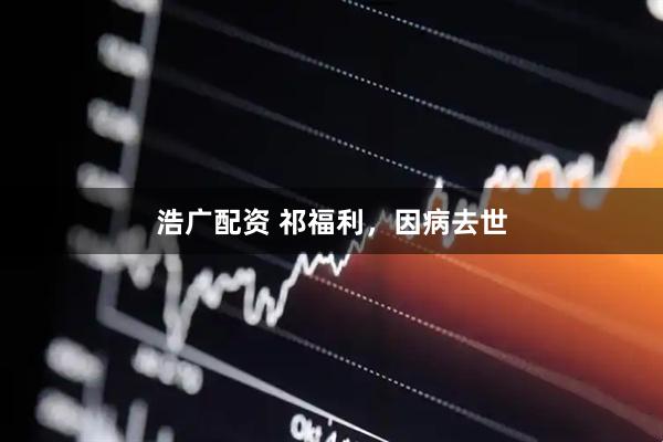 浩广配资 祁福利，因病去世