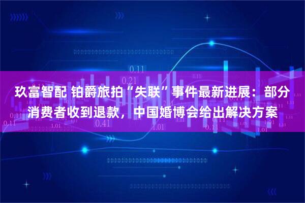 玖富智配 铂爵旅拍“失联”事件最新进展：部分消费者收到退款，中国婚博会给出解决方案