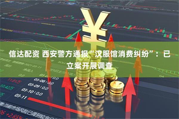 信达配资 西安警方通报“汉服馆消费纠纷”：已立案开展调查