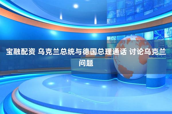 宝融配资 乌克兰总统与德国总理通话 讨论乌克兰问题