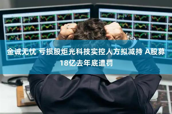 金诚无忧 亏损股炬光科技实控人方拟减持 A股募18亿去年底遭罚