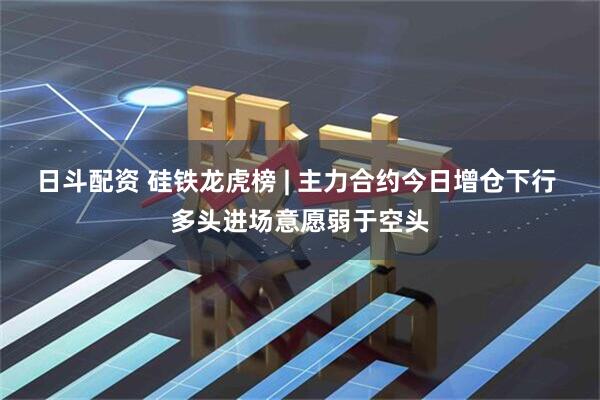 日斗配资 硅铁龙虎榜 | 主力合约今日增仓下行 多头进场意愿弱于空头