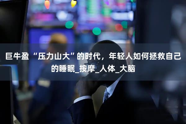 巨牛盈 “压力山大”的时代,年轻人如何拯救自己的睡眠_按摩_人体_大脑