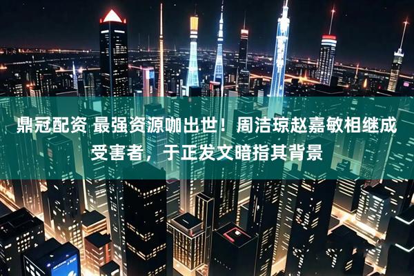 鼎冠配资 最强资源咖出世！周洁琼赵嘉敏相继成受害者，于正发文暗指其背景