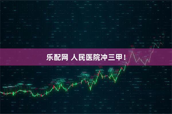 乐配网 人民医院冲三甲！