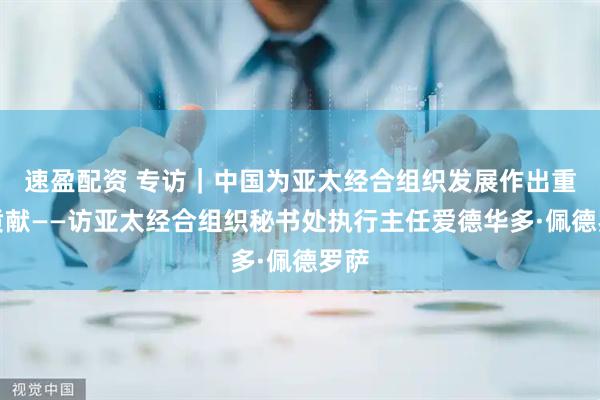 速盈配资 专访|中国为亚太经合组织发展作出重大贡献——访亚太经合组织秘书处执行主任爱德华多·佩德罗萨