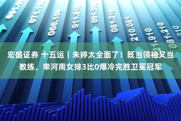 宏盛证券 十五运|朱婷太全面了!既当领袖又当教练,率河南女排3比0爆冷完胜卫冕冠军