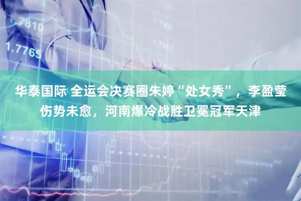 华泰国际 全运会决赛圈朱婷“处女秀”,李盈莹伤势未愈,河南爆冷战胜卫冕冠军天津