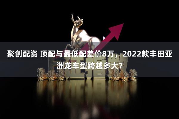 聚创配资 顶配与最低配差价8万,2022款丰田亚洲龙车型跨越多大?