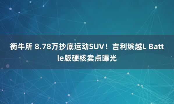 衡牛所 8.78万抄底运动SUV!吉利缤越L Battle版硬核卖点曝光