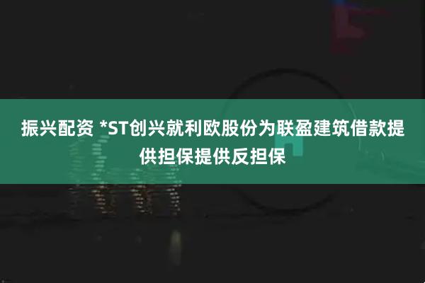 振兴配资 *ST创兴就利欧股份为联盈建筑借款提供担保提供反担保