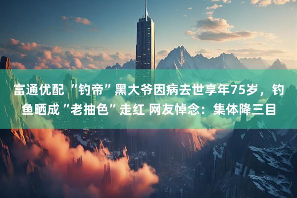 富通优配 “钓帝”黑大爷因病去世享年75岁，钓鱼晒成“老抽色”走红 网友悼念：集体降三目