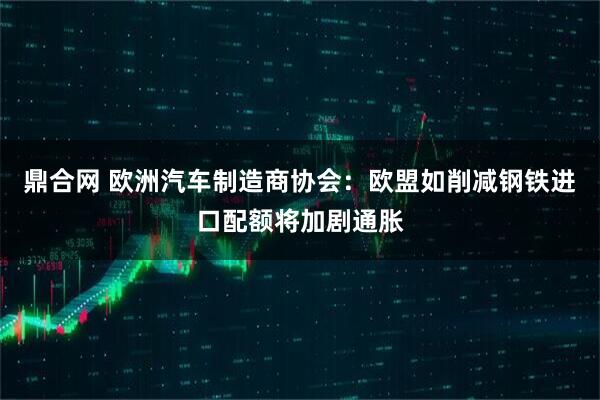 鼎合网 欧洲汽车制造商协会：欧盟如削减钢铁进口配额将加剧通胀