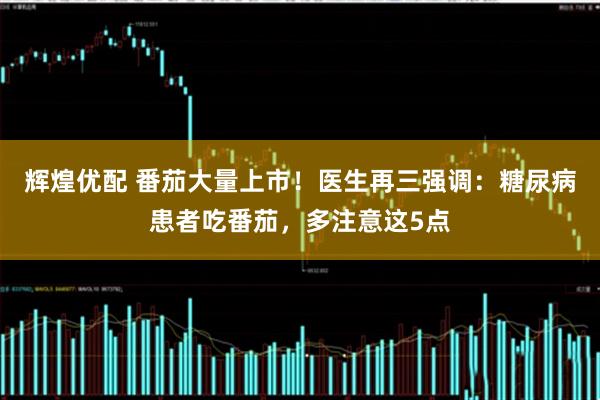 辉煌优配 番茄大量上市！医生再三强调：糖尿病患者吃番茄，多注意这5点