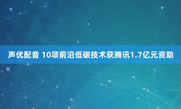 声优配音 10项前沿低碳技术获腾讯1.7亿元资助