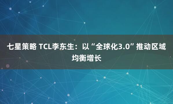 七星策略 TCL李东生:以“全球化3.0”推动区域均衡增长